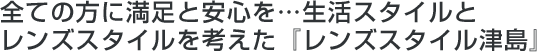 全ての方に満足と安心を…生活スタイルとレンズスタイルを考えた『レンズスタイル津島』