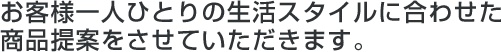 お客様１人ひとりの生活スタイルに合わせた商品提案をさせていただきます。