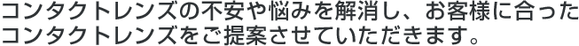 コンタクトレンズの不安や悩みを解消し、お客様に合ったコンタクトレンズをご提案させていただきます。