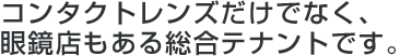 コンタクトレンズだけでなく、眼鏡店もある総合テナントです。