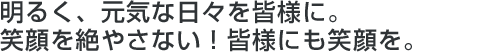 明るく、元気な日々を皆様に。笑顔を絶やさない！皆様にも笑顔を。