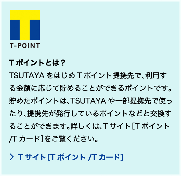 T-POINTとは？ TSUTAYAをはじめTポイント提携先で、利用する金額に応じて貯めることができるポイントです。貯めたポイントは、TSUTAYAや一部提携先で使ったり、提携先が発行しているポイントなどと交換することができます。
詳しくは、Tサイト[Tポイント/Tカード]をご覧ください。