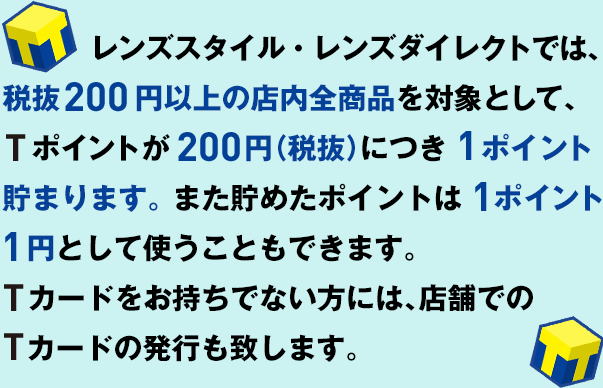 レンズスタイル・レンズダイレクトでは、税抜200円以上の店内全商品を対象として、Tポイントが200円（税抜） につき１ポイント貯まります。また貯めたポイントは   1ポイント1円として使うこともできます。Tカードをお持ちでない方には、店舗でのTカードの発行も致します。