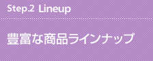 Step.2 Lineup 豊富な商品ラインナップ