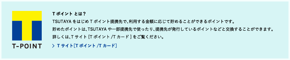 T-POINTとは？ TSUTAYAをはじめTポイント提携先で、利用する金額に応じて貯めることができるポイントです。
貯めたポイントは、TSUTAYAや一部提携先で使ったり、提携先が発行しているポイントなどと交換することができます。
詳しくは、Tサイト[Tポイント/Tカード]をご覧ください。