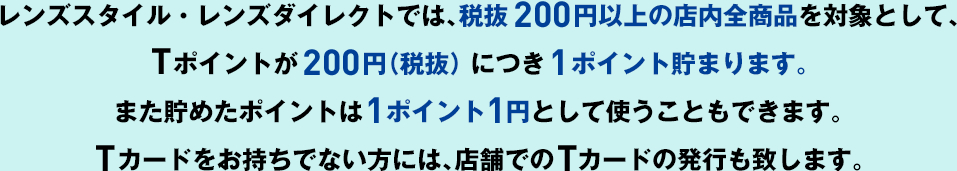 レンズスタイル・レンズダイレクトでは、税抜200円以上の店内全商品を対象として、Tポイントが200円（税抜） につき１ポイント貯まります。また貯めたポイントは   1ポイント1円として使うこともできます。Tカードをお持ちでない方には、店舗でのTカードの発行も致します。